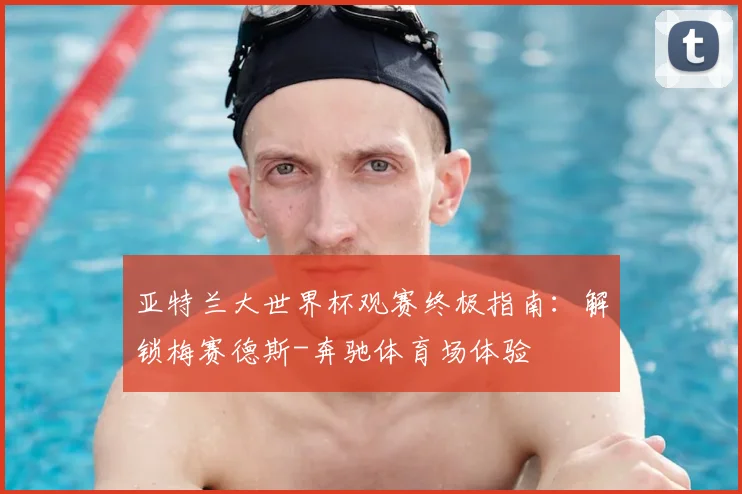 亚特兰大世界杯观赛终极指南：解锁梅赛德斯-奔驰体育场体验