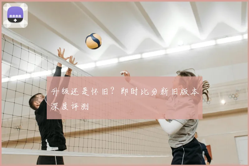 升级还是怀旧？即时比分新旧版本深度评测
