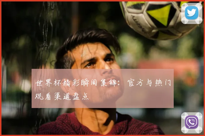 世界杯精彩瞬间集锦：官方与热门观看渠道盘点