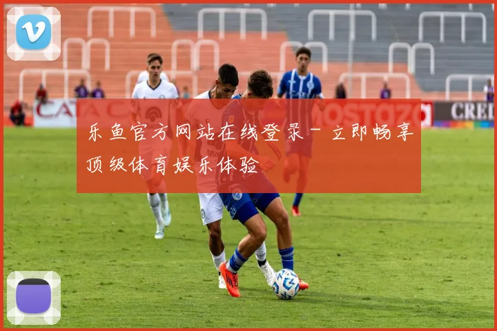 乐鱼官方网站在线登录 - 立即畅享顶级体育娱乐体验