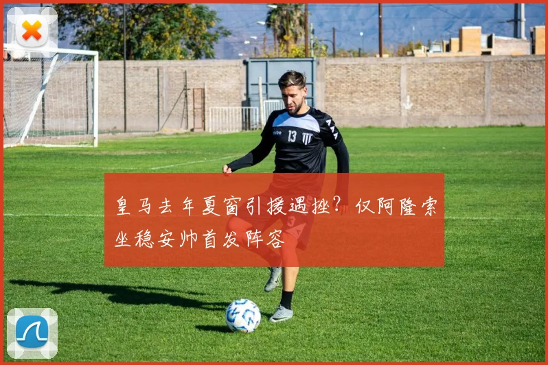 皇马去年夏窗引援遇挫？仅阿隆索坐稳安帅首发阵容
